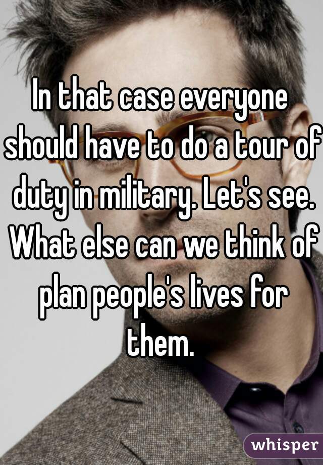 In that case everyone should have to do a tour of duty in military. Let's see. What else can we think of plan people's lives for them. 