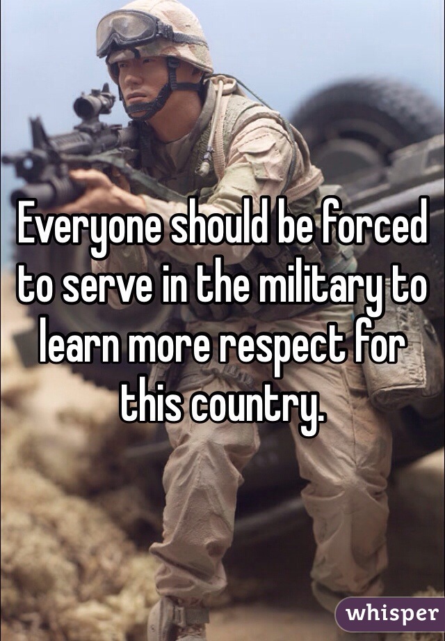 Everyone should be forced to serve in the military to learn more respect for this country. 