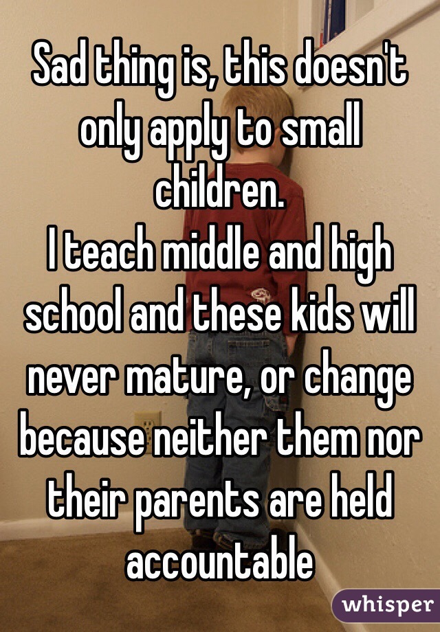 Sad thing is, this doesn't only apply to small children. 
I teach middle and high school and these kids will never mature, or change because neither them nor their parents are held accountable 