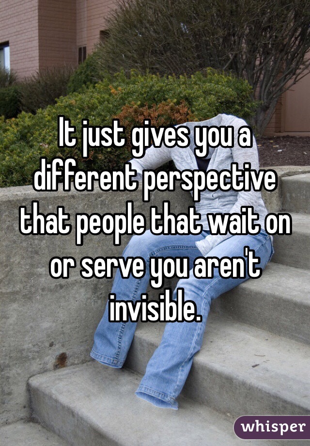 It just gives you a different perspective that people that wait on or serve you aren't invisible.