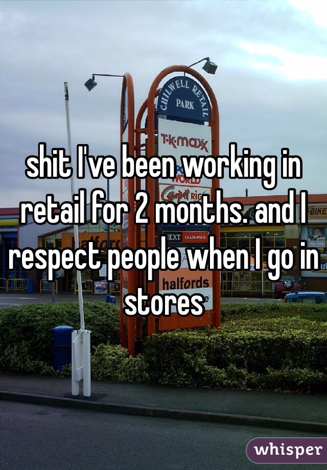 shit I've been working in retail for 2 months. and I respect people when I go in stores