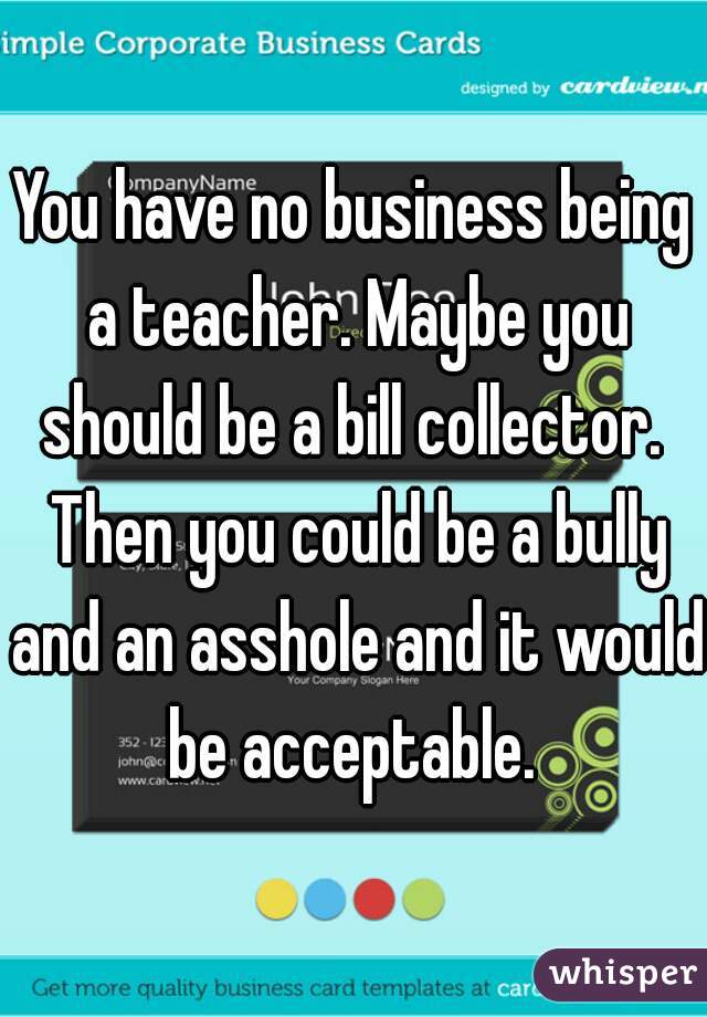 You have no business being a teacher. Maybe you should be a bill collector.  Then you could be a bully and an asshole and it would be acceptable. 