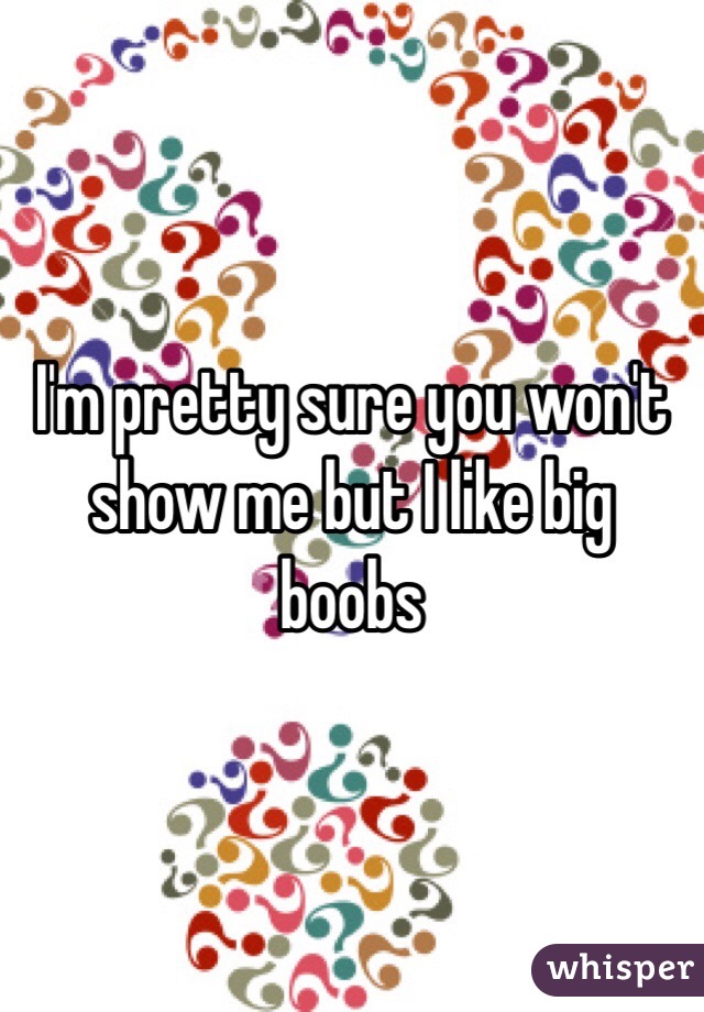I'm pretty sure you won't show me but I like big boobs