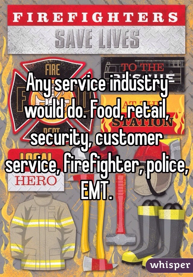 Any service industry would do. Food, retail, security, customer service, firefighter, police, EMT.