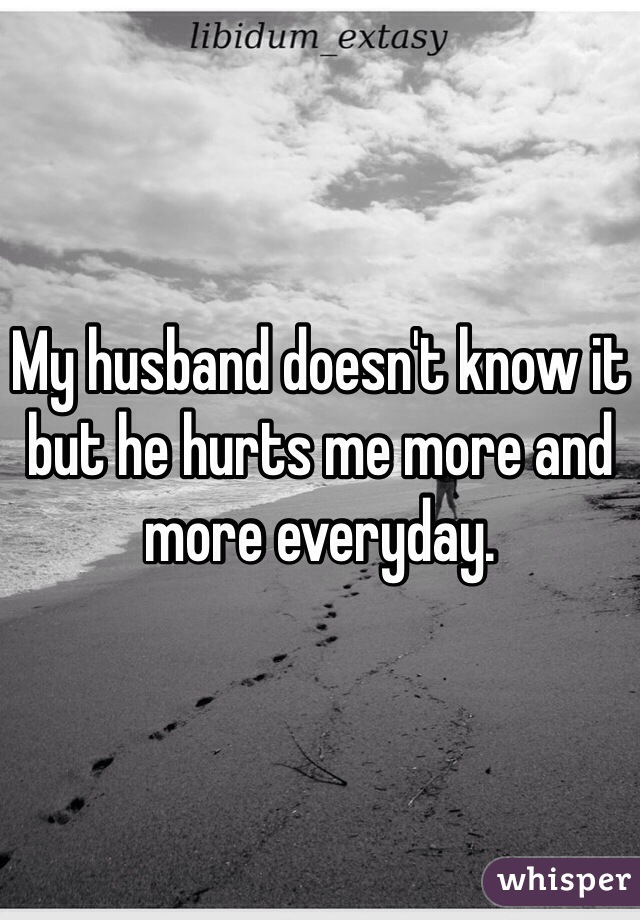 My husband doesn't know it but he hurts me more and more everyday. 