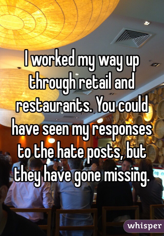 I worked my way up through retail and restaurants. You could have seen my responses to the hate posts, but they have gone missing.