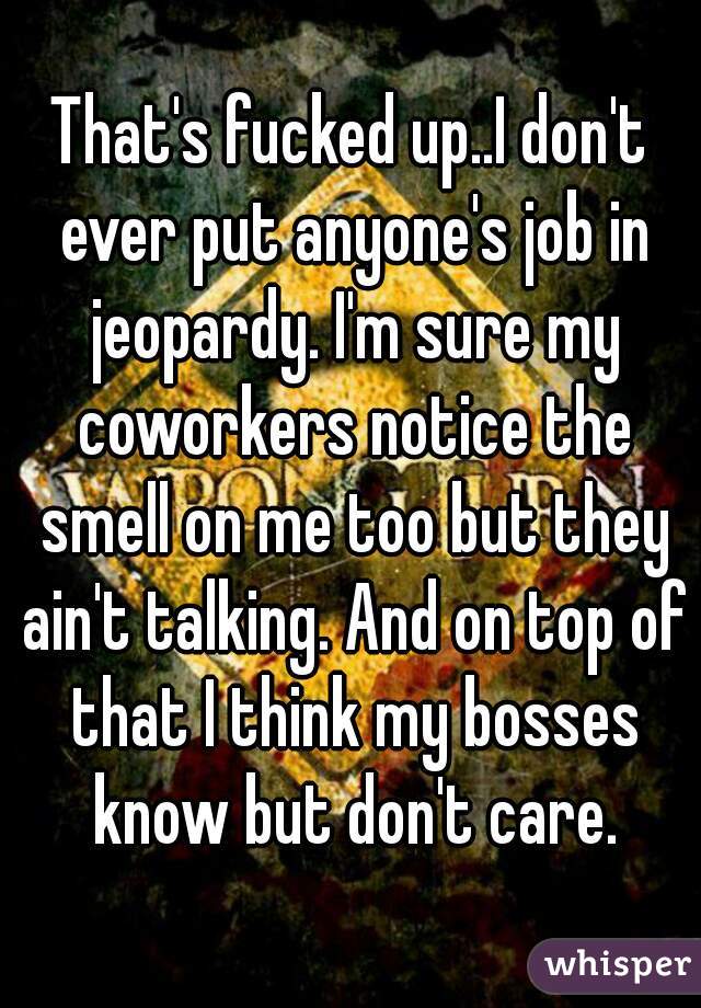 That's fucked up..I don't ever put anyone's job in jeopardy. I'm sure my coworkers notice the smell on me too but they ain't talking. And on top of that I think my bosses know but don't care.