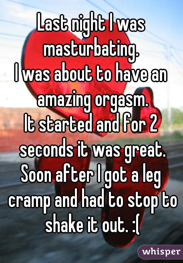 Last night I was masturbating. 
I was about to have an amazing orgasm.
It started and for 2 seconds it was great.
Soon after I got a leg cramp and had to stop to shake it out. :(
