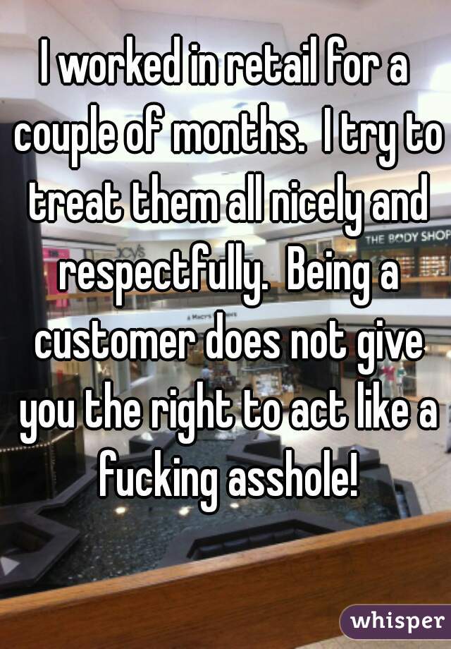 I worked in retail for a couple of months.  I try to treat them all nicely and respectfully.  Being a customer does not give you the right to act like a fucking asshole!