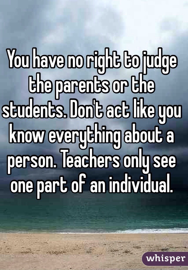 You have no right to judge the parents or the students. Don't act like you know everything about a person. Teachers only see one part of an individual.