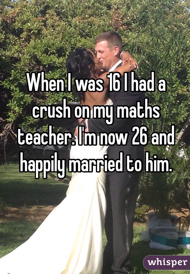 When I was 16 I had a crush on my maths teacher. I'm now 26 and happily married to him. 