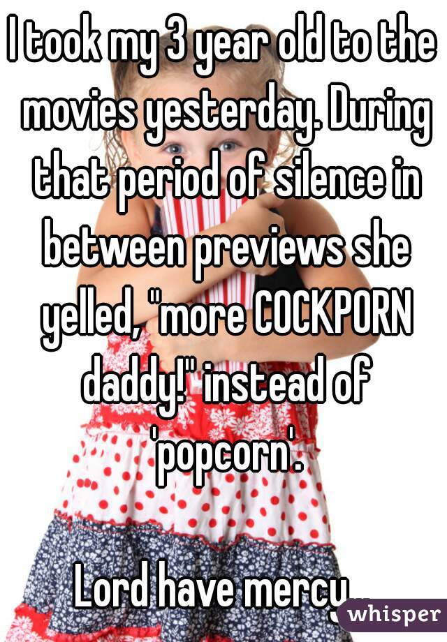I took my 3 year old to the movies yesterday. During that period of silence in between previews she yelled, "more COCKPORN daddy!" instead of 'popcorn'.

Lord have mercy...