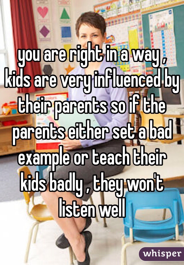 you are right in a way , kids are very influenced by their parents so if the parents either set a bad example or teach their kids badly , they won't listen well