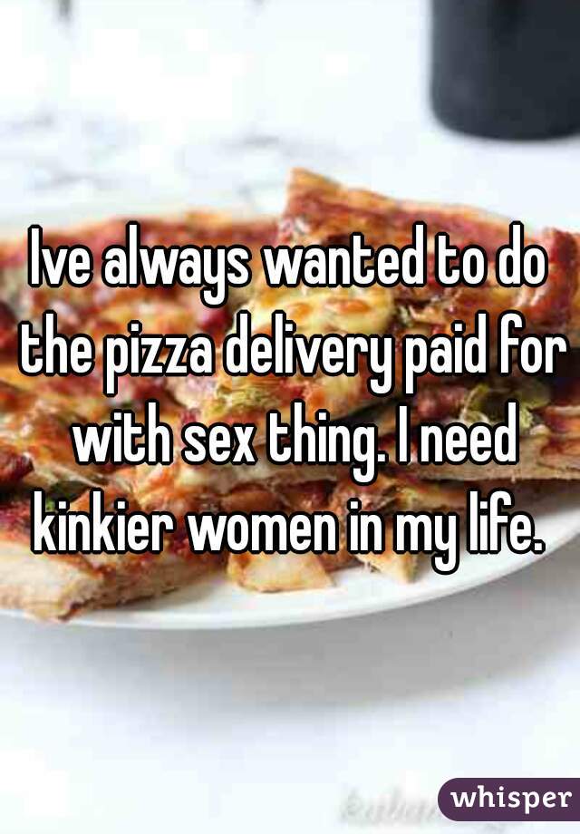 Ive always wanted to do the pizza delivery paid for with sex thing. I need kinkier women in my life. 