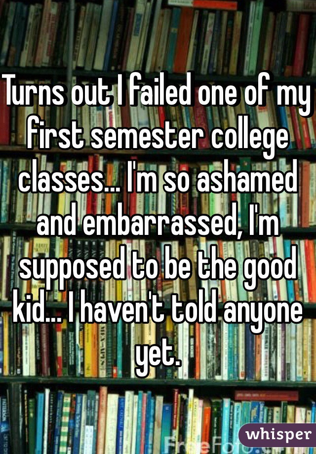 Turns out I failed one of my first semester college classes... I'm so ashamed and embarrassed, I'm supposed to be the good kid... I haven't told anyone yet.
