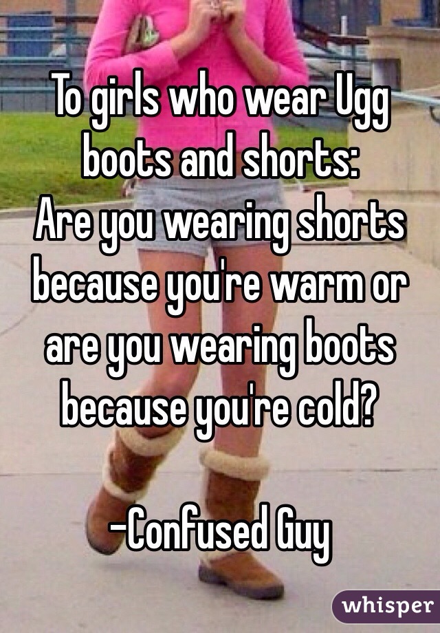 To girls who wear Ugg boots and shorts: 
Are you wearing shorts because you're warm or are you wearing boots because you're cold?

-Confused Guy
