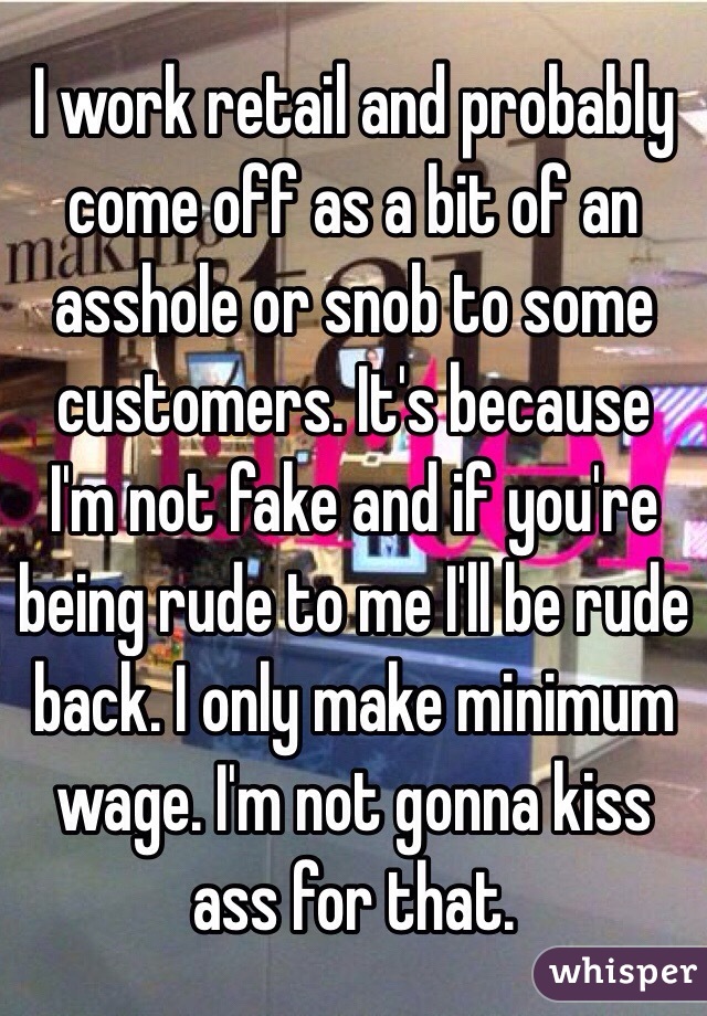 I work retail and probably come off as a bit of an asshole or snob to some customers. It's because I'm not fake and if you're being rude to me I'll be rude back. I only make minimum wage. I'm not gonna kiss ass for that. 