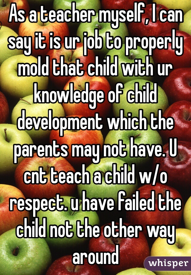 As a teacher myself, I can say it is ur job to properly mold that child with ur knowledge of child development which the parents may not have. U cnt teach a child w/o respect. u have failed the child not the other way around