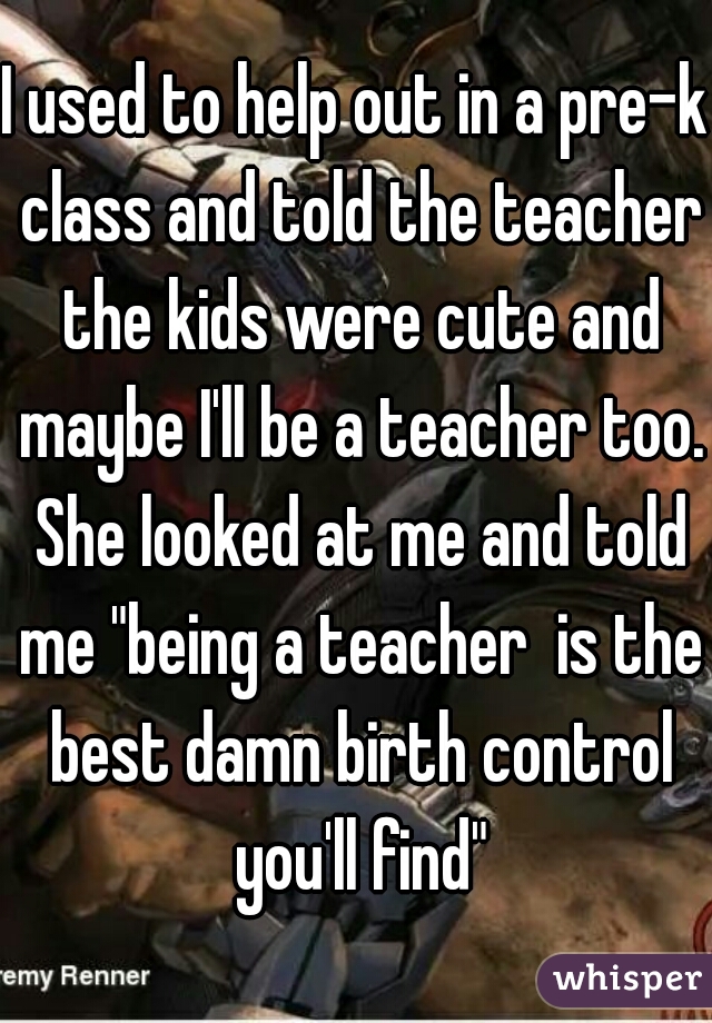 I used to help out in a pre-k class and told the teacher the kids were cute and maybe I'll be a teacher too. She looked at me and told me "being a teacher  is the best damn birth control you'll find"