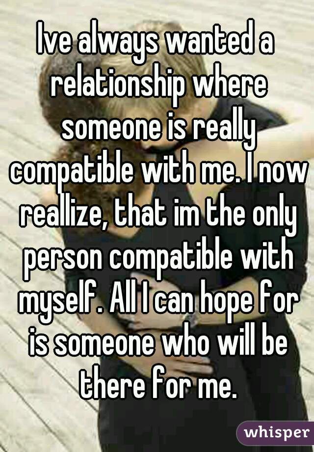 Ive always wanted a relationship where someone is really compatible with me. I now reallize, that im the only person compatible with myself. All I can hope for is someone who will be there for me.
