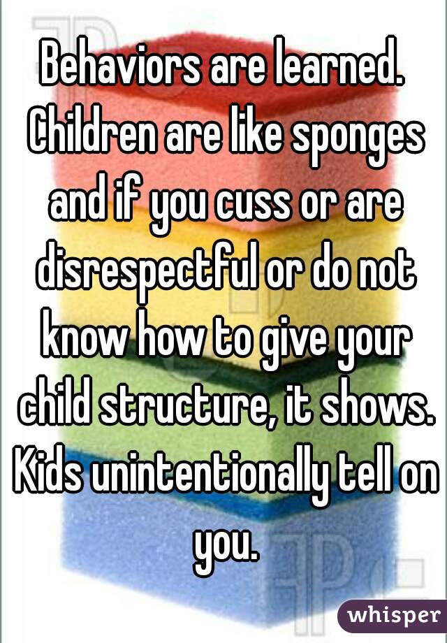 Behaviors are learned. Children are like sponges and if you cuss or are disrespectful or do not know how to give your child structure, it shows. Kids unintentionally tell on you.
