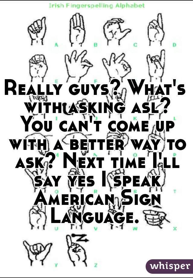 Really guys? What's with asking asl? You can't come up with a better way to ask? Next time I'll say yes I speak American Sign Language. 