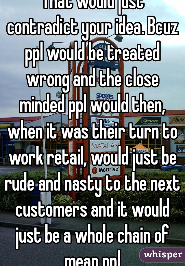 That would just contradict your idea. Bcuz ppl would be treated wrong and the close minded ppl would then, when it was their turn to work retail, would just be rude and nasty to the next customers and it would just be a whole chain of mean ppl