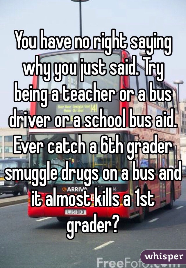 You have no right saying why you just said. Try being a teacher or a bus driver or a school bus aid. Ever catch a 6th grader smuggle drugs on a bus and it almost kills a 1st grader?