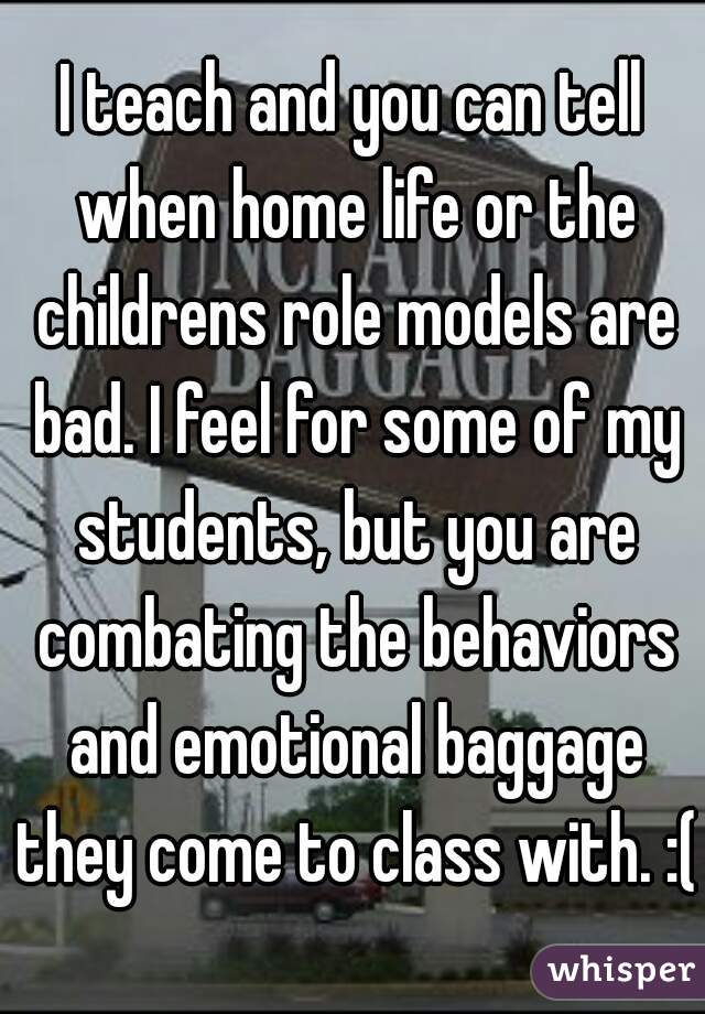 I teach and you can tell when home life or the childrens role models are bad. I feel for some of my students, but you are combating the behaviors and emotional baggage they come to class with. :(