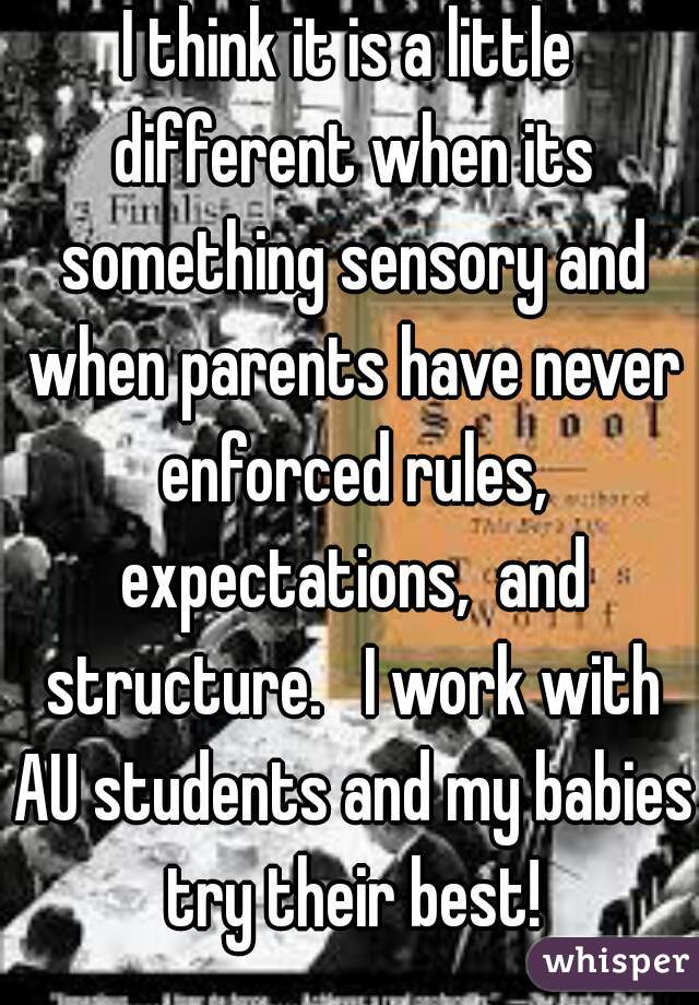 I think it is a little different when its something sensory and when parents have never enforced rules, expectations,  and structure.   I work with AU students and my babies try their best!