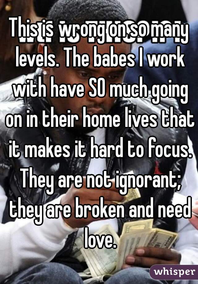 This is wrong on so many levels. The babes I work with have SO much going on in their home lives that it makes it hard to focus. They are not ignorant; they are broken and need love.