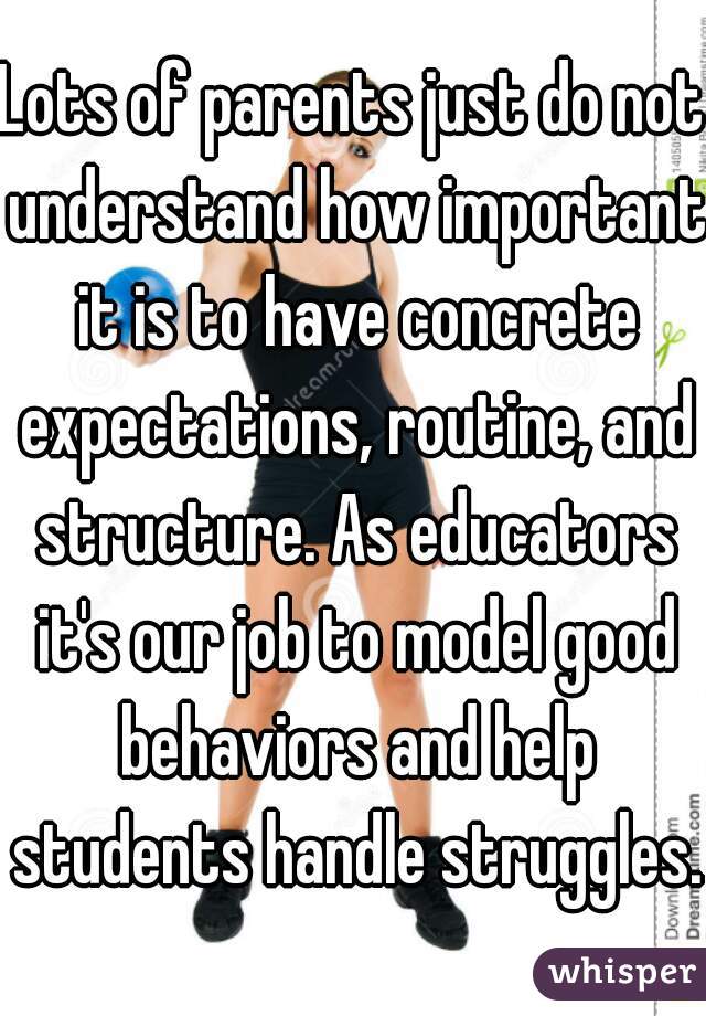 Lots of parents just do not understand how important it is to have concrete expectations, routine, and structure. As educators it's our job to model good behaviors and help students handle struggles.