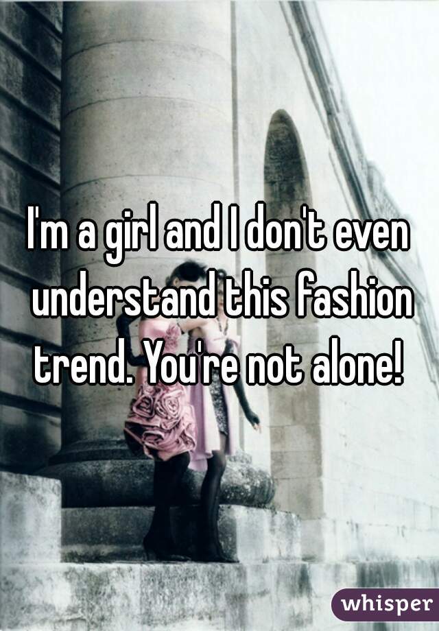 I'm a girl and I don't even understand this fashion trend. You're not alone! 