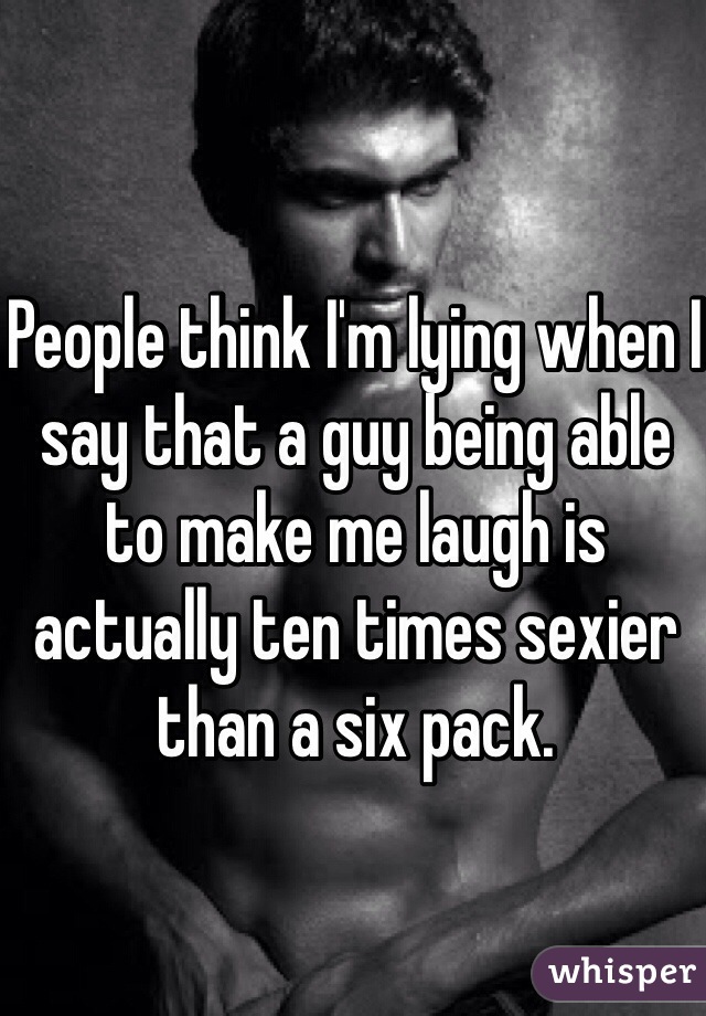 People think I'm lying when I say that a guy being able to make me laugh is actually ten times sexier than a six pack. 