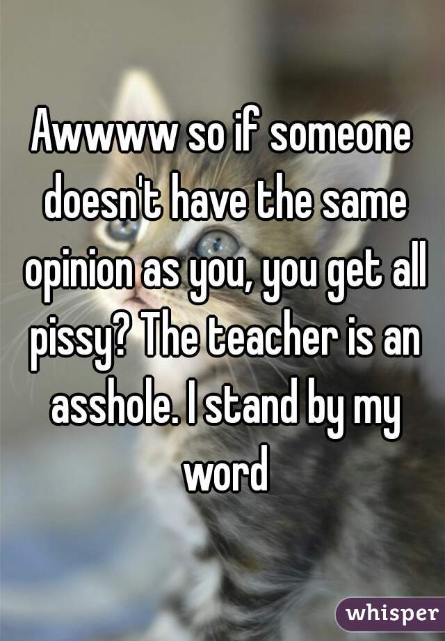 Awwww so if someone doesn't have the same opinion as you, you get all pissy? The teacher is an asshole. I stand by my word