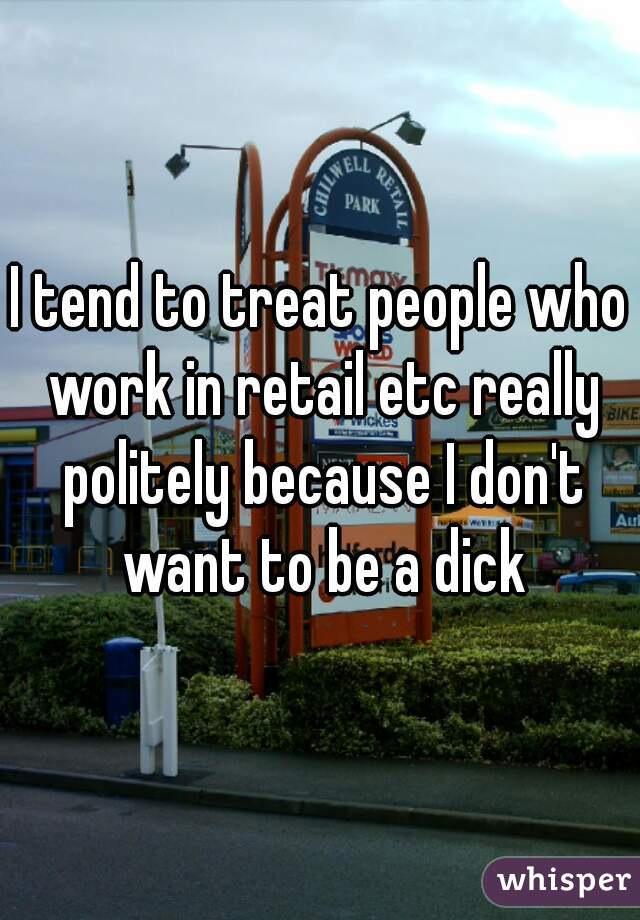 I tend to treat people who work in retail etc really politely because I don't want to be a dick