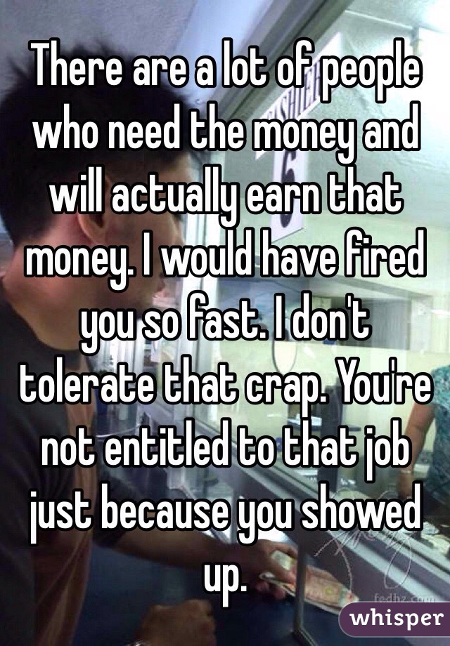 There are a lot of people who need the money and will actually earn that money. I would have fired you so fast. I don't tolerate that crap. You're not entitled to that job just because you showed up. 