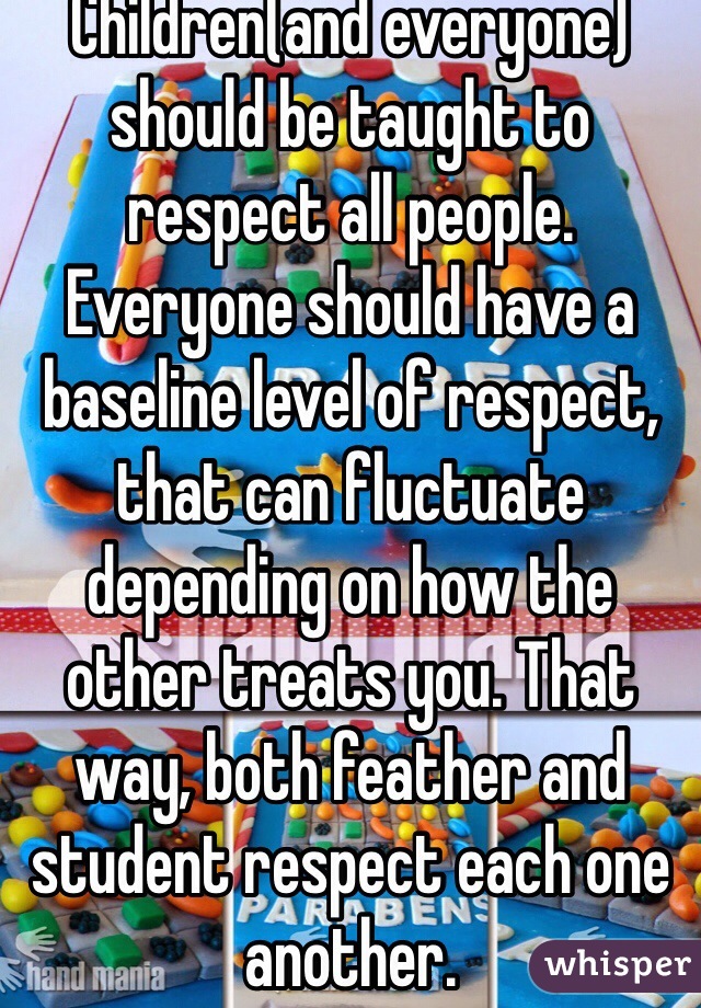 Children(and everyone) should be taught to respect all people. Everyone should have a baseline level of respect, that can fluctuate depending on how the other treats you. That way, both feather and student respect each one another.