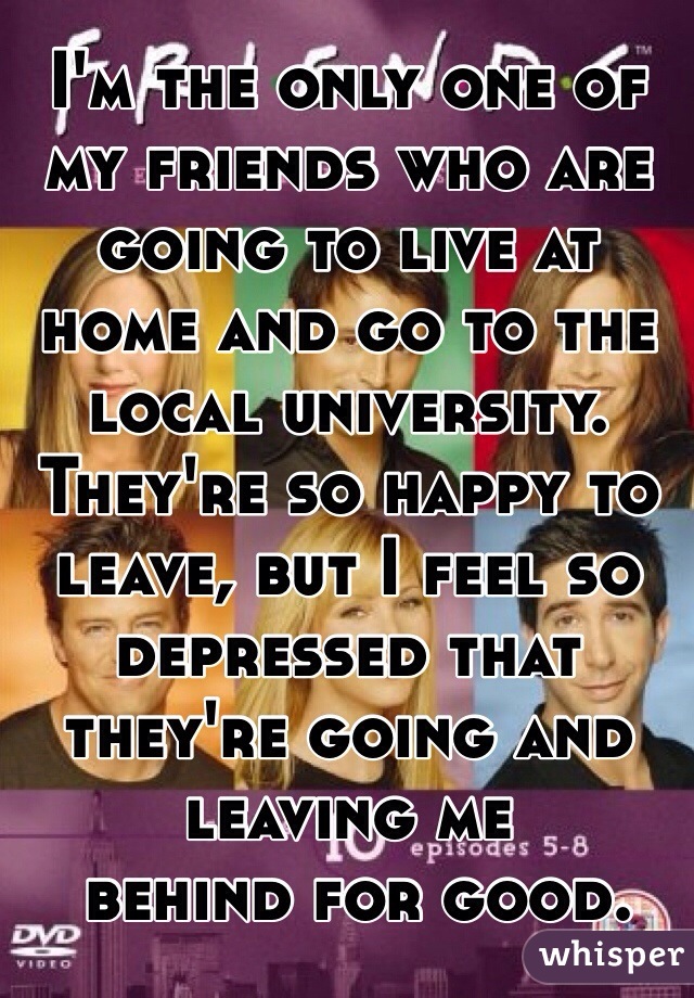I'm the only one of my friends who are going to live at home and go to the local university. They're so happy to leave, but I feel so depressed that they're going and leaving me
 behind for good.