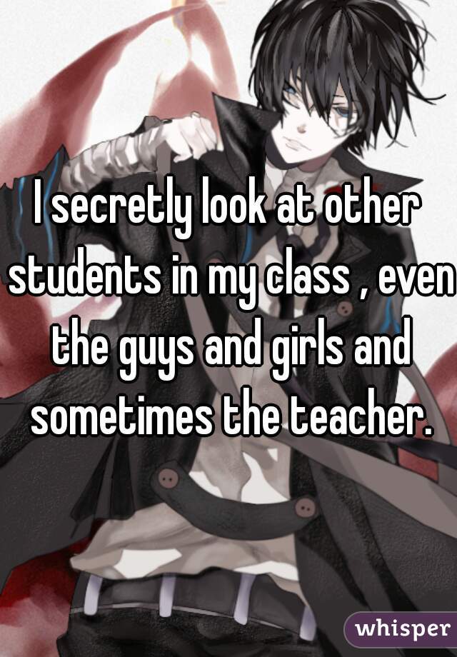 I secretly look at other students in my class , even the guys and girls and sometimes the teacher.