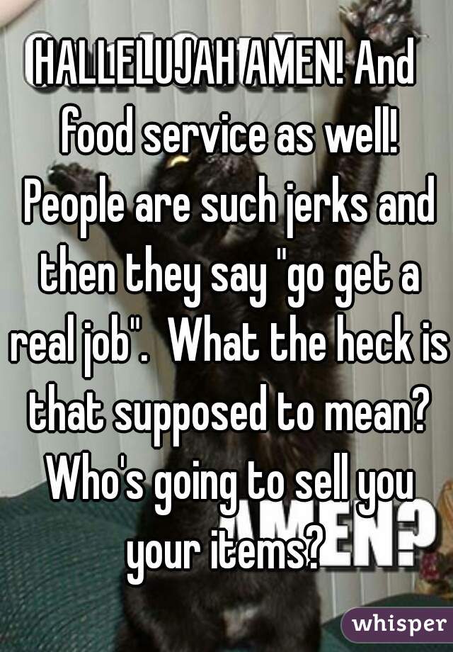 HALLELUJAH AMEN! And food service as well! People are such jerks and then they say "go get a real job".  What the heck is that supposed to mean? Who's going to sell you your items? 