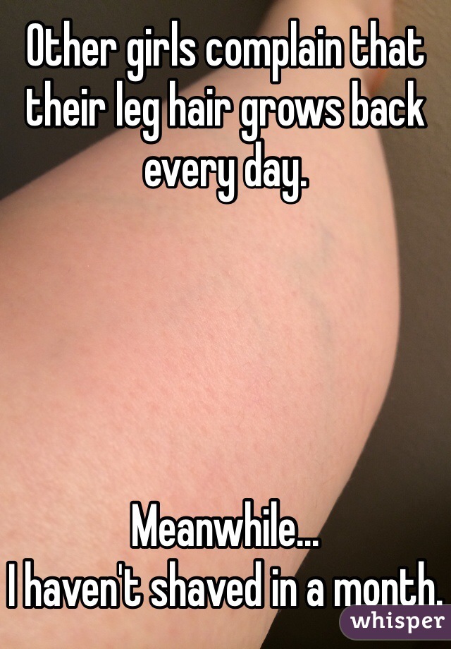 Other girls complain that their leg hair grows back every day.





Meanwhile...
I haven't shaved in a month.