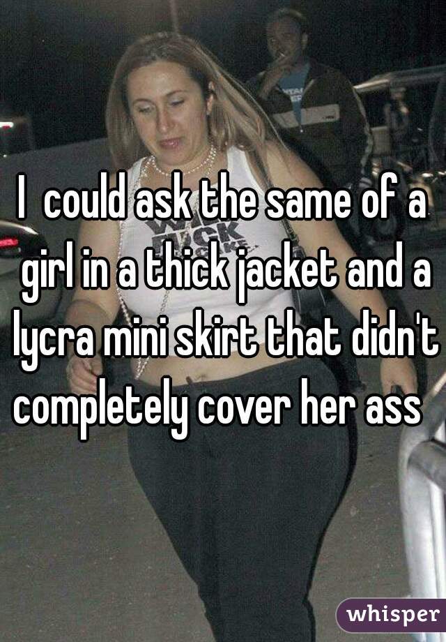 I  could ask the same of a girl in a thick jacket and a lycra mini skirt that didn't completely cover her ass  