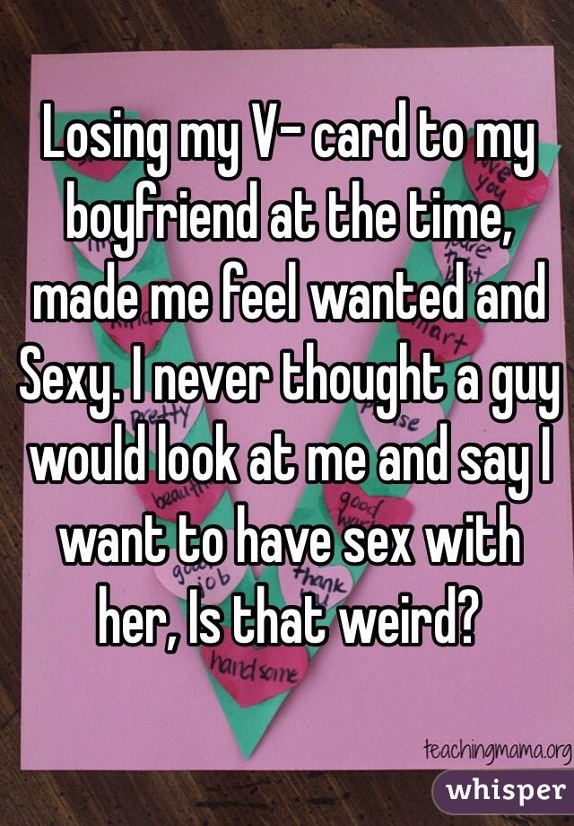 Losing my V- card to my boyfriend at the time, made me feel wanted and Sexy. I never thought a guy would look at me and say I want to have sex with her, Is that weird? 
