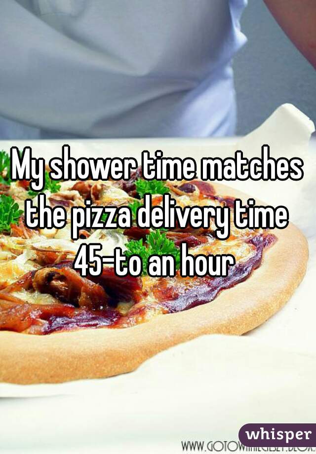 My shower time matches the pizza delivery time 
45-to an hour 
