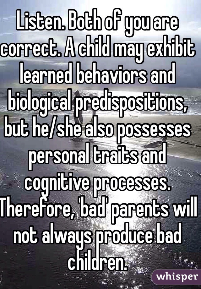 Listen. Both of you are correct. A child may exhibit learned behaviors and biological predispositions, but he/she also possesses personal traits and cognitive processes. Therefore, 'bad' parents will not always produce bad children. 