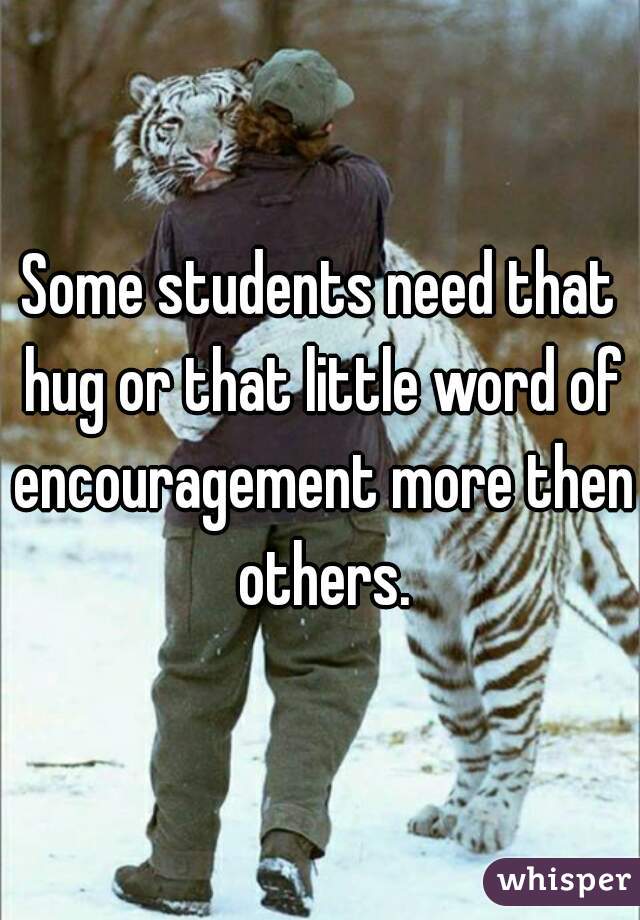 Some students need that hug or that little word of encouragement more then others.