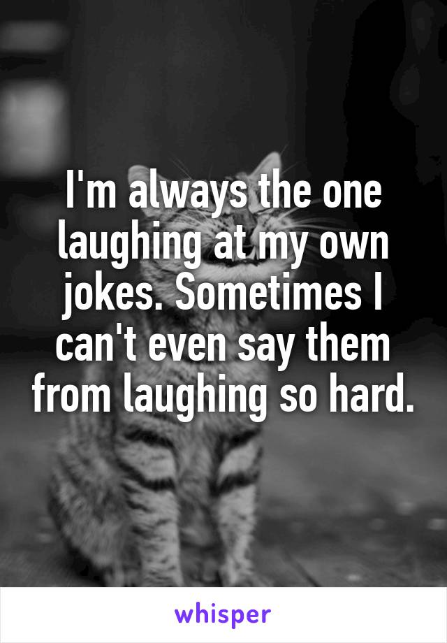 I'm always the one laughing at my own jokes. Sometimes I can't even say them from laughing so hard. 