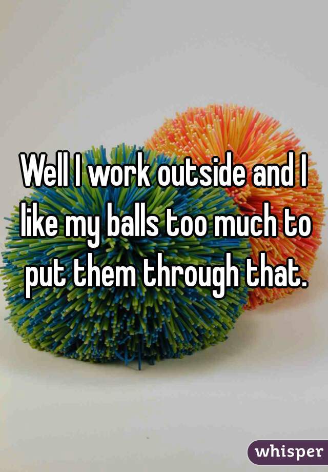 Well I work outside and I like my balls too much to put them through that.