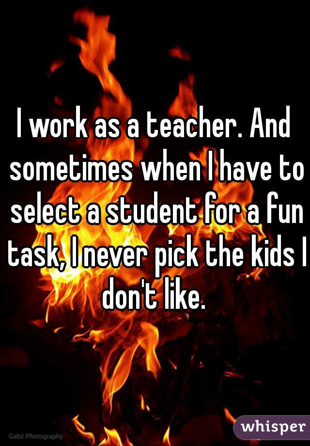 I work as a teacher. And sometimes when I have to select a student for a fun task, I never pick the kids I don't like. 